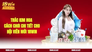 Trác Kim Hoa - Cách Chơi Chi tiết Cho Hội Viên Mới 18WIN